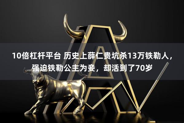 10倍杠杆平台 历史上薛仁贵坑杀13万铁勒人，强迫铁勒公主为妾，却活到了70岁